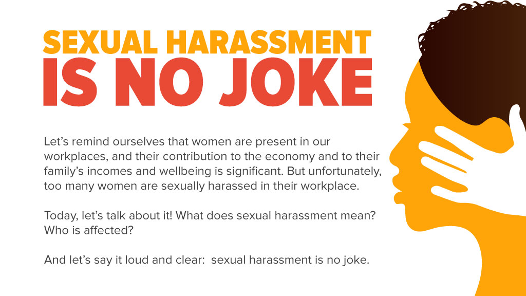 Let’s remind ourselves that women are present in our workplaces, and their contribution to the economy and to their family’s incomes and wellbeing is significant. But unfortunately, too many women are sexually harassed in their workplace. Today, let’s talk about it! What does sexual harassment mean? Who is affected? And let’s say it loud and clear: sexual harassment is no jok