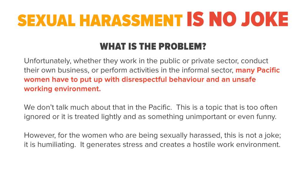 Unfortunately, whether they work in the public or private sector, conduct their own business, or perform activities in the informal sector, many Pacific women have to put up with disrespectful behaviour and an unsafe working environment. We don’t talk much about that in the Pacific. This is a topic that is too often ignored or it is treated lightly and as something unimportant or even funny. However, for the women who are being sexually harassed, this is not a joke; it is humiliating. It generates stress and creates a hostile work environment.