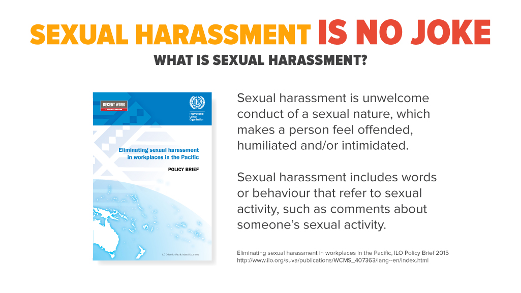Sexual harassment is unwelcome conduct of a sexual nature, which makes a person feel offended, humiliated and/or intimidated. Sexual harassment includes words or behaviour that refer to sexual activity, such as comments about someone’s sexual activity. Eliminating sexual harassment in workplaces in the Pacific, ILO Policy Brief 2015