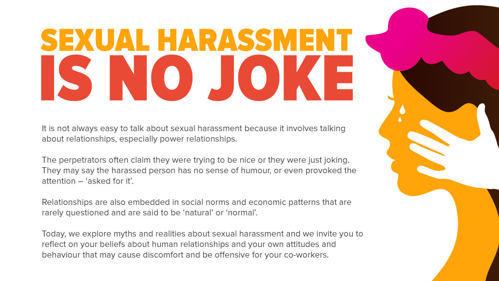 Sexual harassment is no joke It is not always easy to talk about sexual harassment because it involves talking about relationships, especially power relationships. The perpetrators often claim they were trying to be nice or they were just joking. They may say the harassed person has no sense of humour, or even provoked the attention – ‘asked for it’. Relationships are also embedded in social norms and economic patterns that are rarely questioned and are said to be ‘natural’ or ‘normal’. Today, we explore myths and realities about sexual harassment and we invite you to reflect on your beliefs about human relationships and your own attitudes and behaviour that may cause discomfort and be offensive for your co-workers.